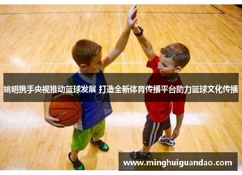姚明携手央视推动篮球发展 打造全新体育传播平台助力篮球文化传播