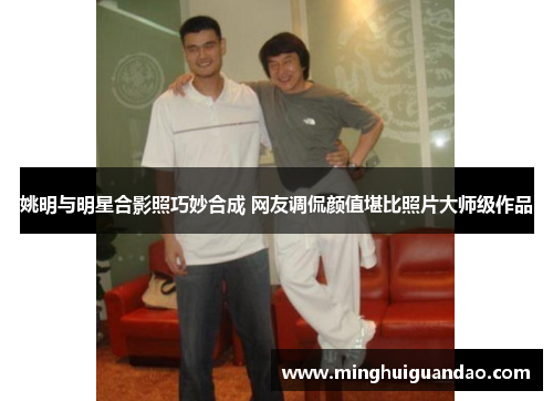 姚明与明星合影照巧妙合成 网友调侃颜值堪比照片大师级作品
