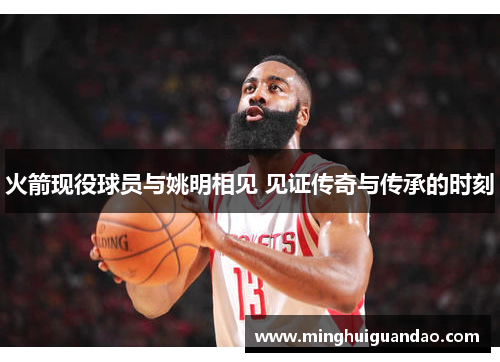 火箭现役球员与姚明相见 见证传奇与传承的时刻
