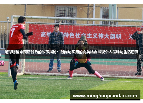 足球明星家窗帘背后的故事揭秘：时尚与实用的完美结合展现个人品味与生活态度