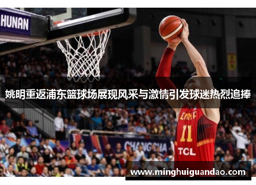 姚明重返浦东篮球场展现风采与激情引发球迷热烈追捧