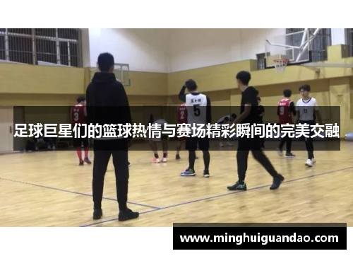 足球巨星们的篮球热情与赛场精彩瞬间的完美交融